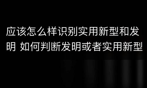 应该怎么样识别实用新型和发明 如何判断发明或者实用新型的新颖性