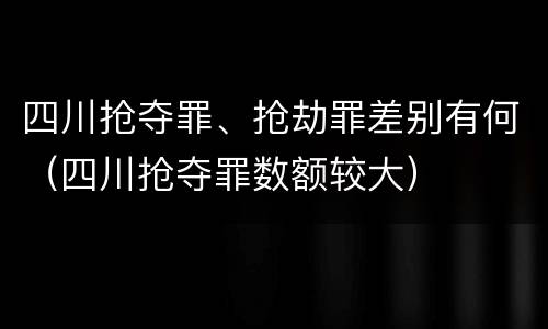 四川抢夺罪、抢劫罪差别有何（四川抢夺罪数额较大）