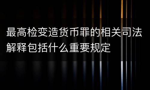 最高检变造货币罪的相关司法解释包括什么重要规定