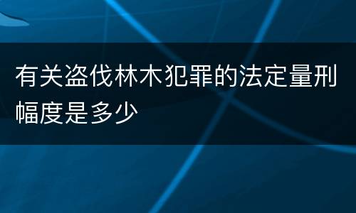 有关盗伐林木犯罪的法定量刑幅度是多少