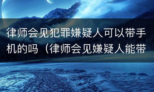 律师会见犯罪嫌疑人可以带手机的吗（律师会见嫌疑人能带手机吗）