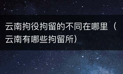 云南拘役拘留的不同在哪里（云南有哪些拘留所）