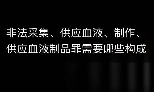 非法采集、供应血液、制作、供应血液制品罪需要哪些构成要件