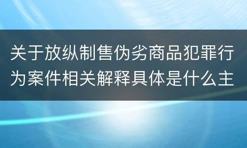 关于放纵制售伪劣商品犯罪行为案件相关解释具体是什么主要内容