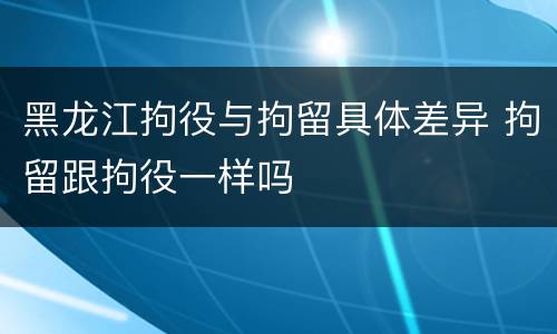 黑龙江拘役与拘留具体差异 拘留跟拘役一样吗