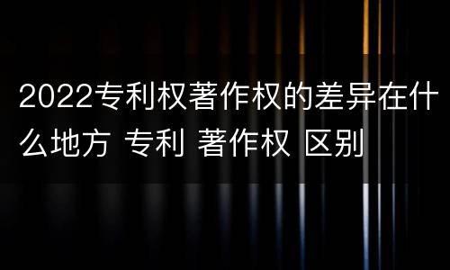 2022专利权著作权的差异在什么地方 专利 著作权 区别