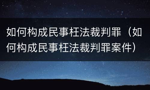 如何构成民事枉法裁判罪（如何构成民事枉法裁判罪案件）