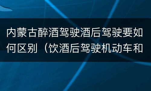 内蒙古醉酒驾驶酒后驾驶要如何区别（饮酒后驾驶机动车和酒驾有什么区别）