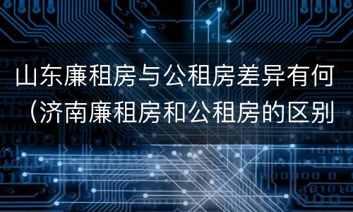 山东廉租房与公租房差异有何（济南廉租房和公租房的区别）