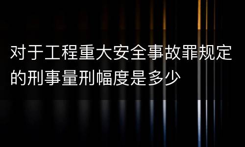 对于工程重大安全事故罪规定的刑事量刑幅度是多少