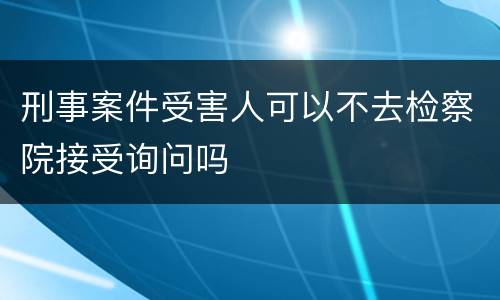 刑事案件受害人可以不去检察院接受询问吗