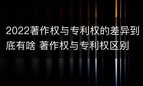 2022著作权与专利权的差异到底有啥 著作权与专利权区别