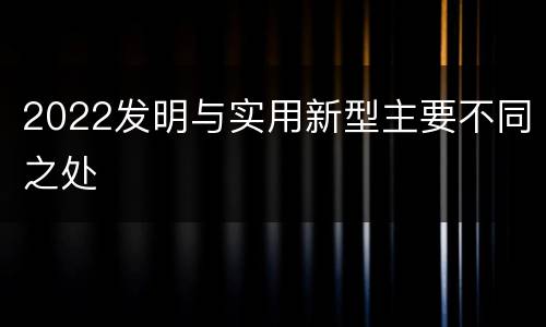 2022发明与实用新型主要不同之处