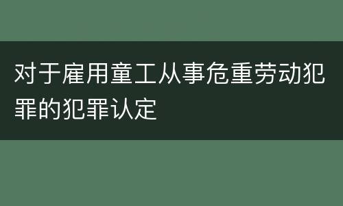 对于雇用童工从事危重劳动犯罪的犯罪认定