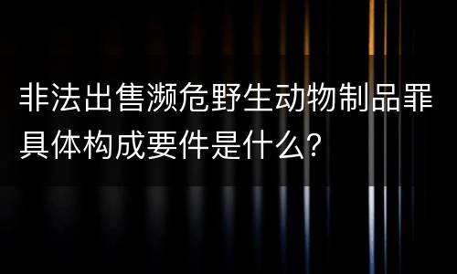 非法出售濒危野生动物制品罪具体构成要件是什么？