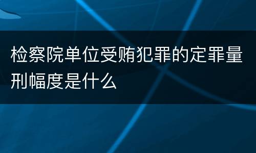 检察院单位受贿犯罪的定罪量刑幅度是什么