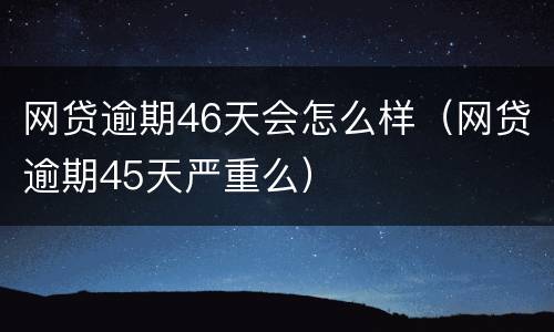 网贷逾期46天会怎么样（网贷逾期45天严重么）