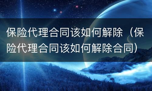 保险代理合同该如何解除（保险代理合同该如何解除合同）