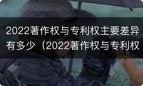 2022著作权与专利权主要差异有多少（2022著作权与专利权主要差异有多少个）