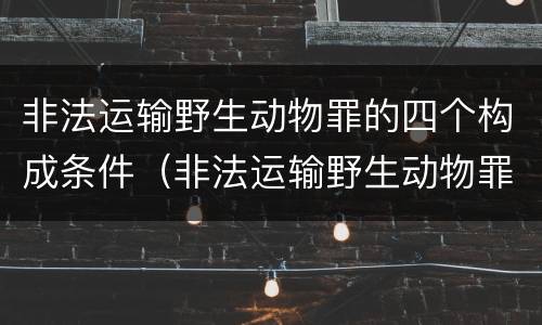 非法运输野生动物罪的四个构成条件（非法运输野生动物罪立案标准）