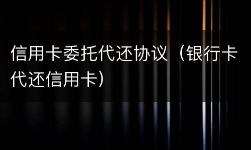 信用卡委托代还协议（银行卡代还信用卡）