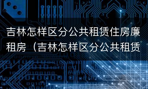 吉林怎样区分公共租赁住房廉租房（吉林怎样区分公共租赁住房廉租房等级）