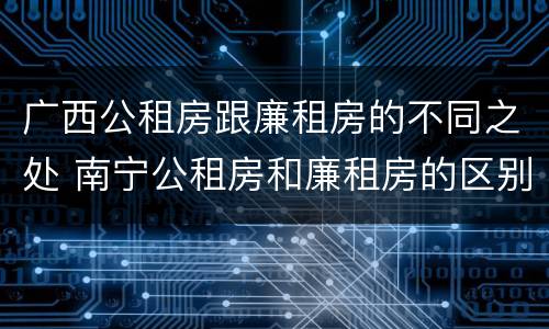 广西公租房跟廉租房的不同之处 南宁公租房和廉租房的区别