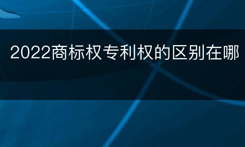 2022商标权专利权的区别在哪