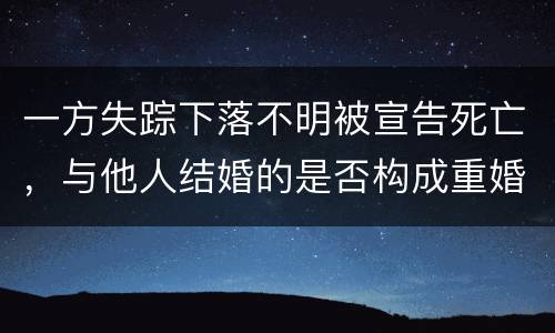 一方失踪下落不明被宣告死亡，与他人结婚的是否构成重婚罪