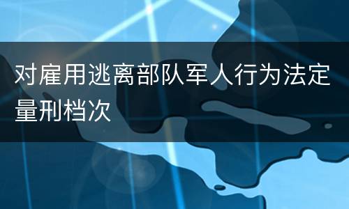 对雇用逃离部队军人行为法定量刑档次