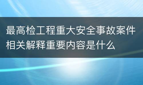 最高检工程重大安全事故案件相关解释重要内容是什么