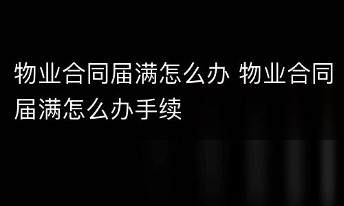 物业合同届满怎么办 物业合同届满怎么办手续