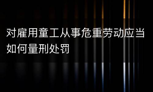 对雇用童工从事危重劳动应当如何量刑处罚