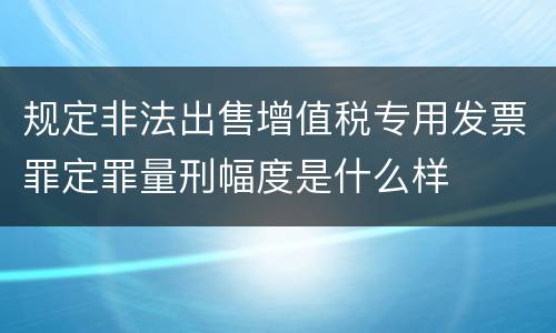 规定非法出售增值税专用发票罪定罪量刑幅度是什么样