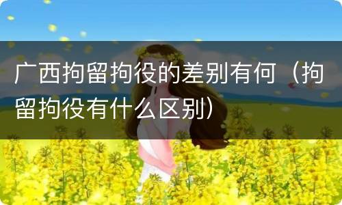 广西拘留拘役的差别有何（拘留拘役有什么区别）