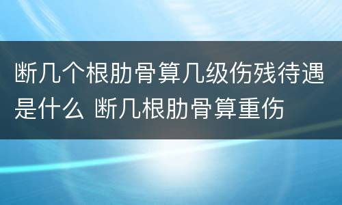 断几个根肋骨算几级伤残待遇是什么 断几根肋骨算重伤