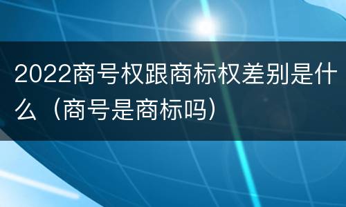 2022商号权跟商标权差别是什么（商号是商标吗）