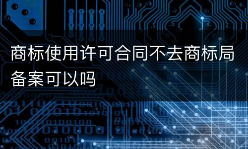 商标使用许可合同不去商标局备案可以吗