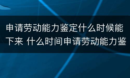 申请劳动能力鉴定什么时候能下来 什么时间申请劳动能力鉴定