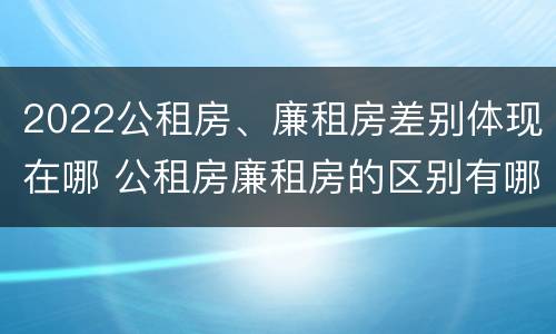 2022公租房、廉租房差别体现在哪 公租房廉租房的区别有哪些