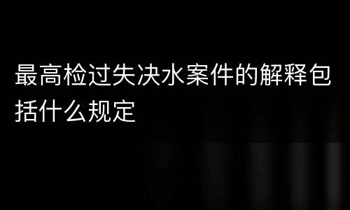 最高检过失决水案件的解释包括什么规定