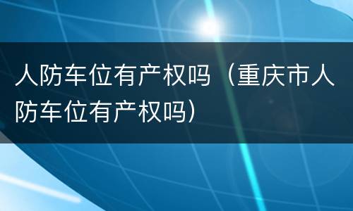 人防车位有产权吗（重庆市人防车位有产权吗）