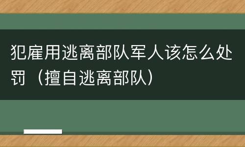 犯雇用逃离部队军人该怎么处罚（擅自逃离部队）