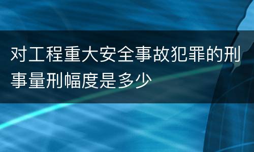 对工程重大安全事故犯罪的刑事量刑幅度是多少