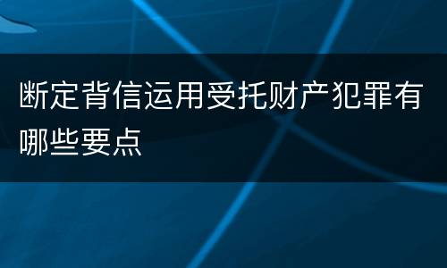 断定背信运用受托财产犯罪有哪些要点