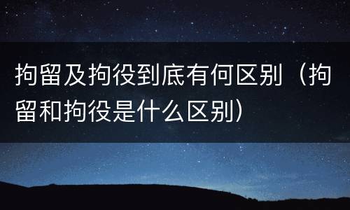 拘留及拘役到底有何区别（拘留和拘役是什么区别）