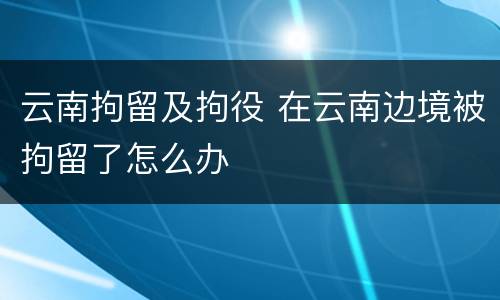 云南拘留及拘役 在云南边境被拘留了怎么办