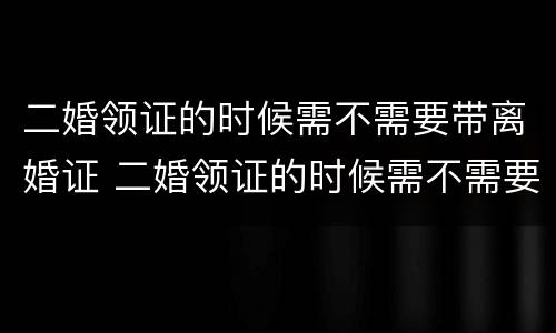 二婚领证的时候需不需要带离婚证 二婚领证的时候需不需要带离婚证去