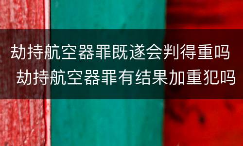 劫持航空器罪既遂会判得重吗 劫持航空器罪有结果加重犯吗