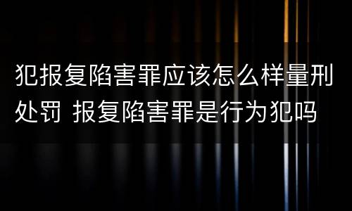 犯报复陷害罪应该怎么样量刑处罚 报复陷害罪是行为犯吗